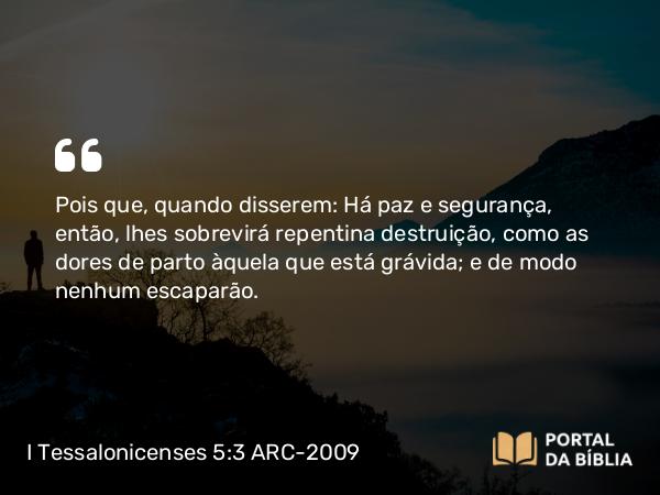 I Tessalonicenses 5:3 ARC-2009 - Pois que, quando disserem: Há paz e segurança, então, lhes sobrevirá repentina destruição, como as dores de parto àquela que está grávida; e de modo nenhum escaparão.