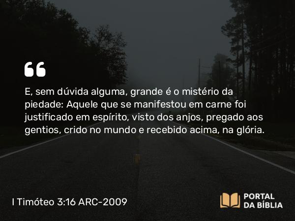 I Timóteo 3:16 ARC-2009 - E, sem dúvida alguma, grande é o mistério da piedade: Aquele que se manifestou em carne foi justificado em espírito, visto dos anjos, pregado aos gentios, crido no mundo e recebido acima, na glória.