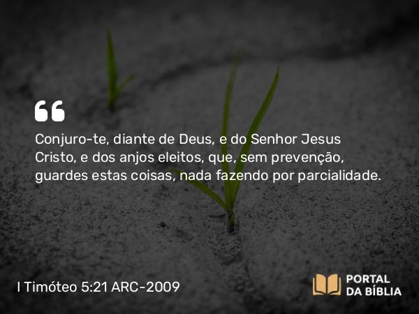 I Timóteo 5:21 ARC-2009 - Conjuro- te, diante de Deus, e do Senhor Jesus Cristo, e dos anjos eleitos, que, sem prevenção, guardes estas coisas, nada fazendo por parcialidade.