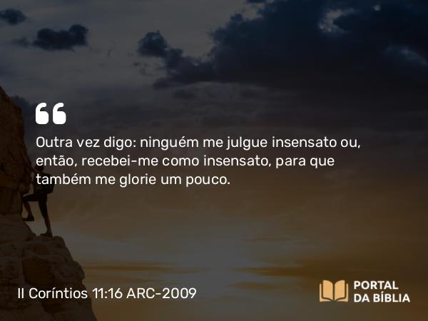 II Coríntios 11:16 ARC-2009 - Outra vez digo: ninguém me julgue insensato ou, então, recebei-me como insensato, para que também me glorie um pouco.