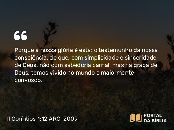 II Coríntios 1:12 ARC-2009 - Porque a nossa glória é esta: o testemunho da nossa consciência, de que, com simplicidade e sinceridade de Deus, não com sabedoria carnal, mas na graça de Deus, temos vivido no mundo e maiormente convosco.