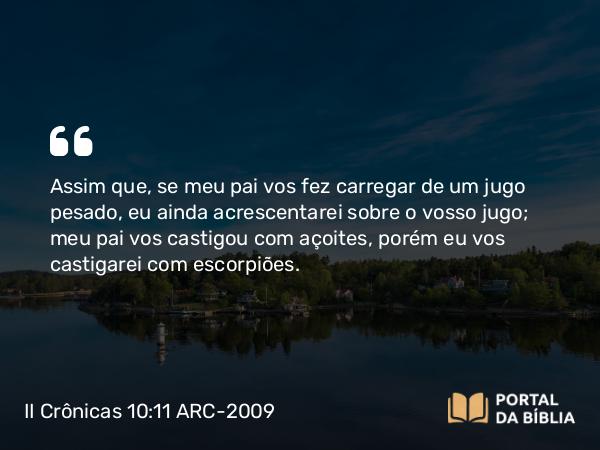 II Crônicas 10:11 ARC-2009 - Assim que, se meu pai vos fez carregar de um jugo pesado, eu ainda acrescentarei sobre o vosso jugo; meu pai vos castigou com açoites, porém eu vos castigarei com escorpiões.