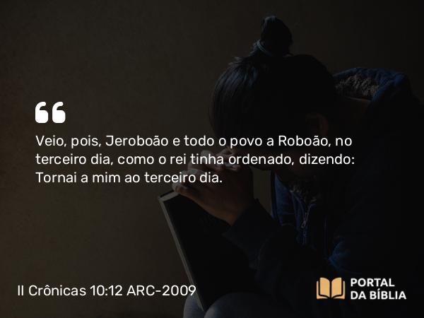 II Crônicas 10:12 ARC-2009 - Veio, pois, Jeroboão e todo o povo a Roboão, no terceiro dia, como o rei tinha ordenado, dizendo: Tornai a mim ao terceiro dia.