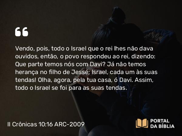 II Crônicas 10:16-19 ARC-2009 - Vendo, pois, todo o Israel que o rei lhes não dava ouvidos, então, o povo respondeu ao rei, dizendo: Que parte temos nós com Davi? Já não temos herança no filho de Jessé; Israel, cada um às suas tendas! Olha, agora, pela tua casa, ó Davi. Assim, todo o Israel se foi para as suas tendas.