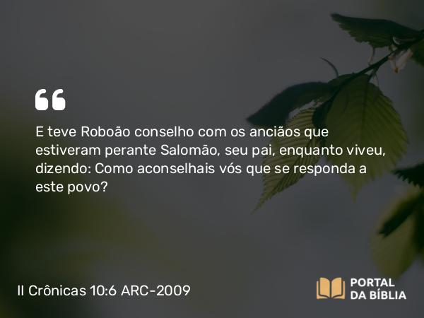 II Crônicas 10:6 ARC-2009 - E teve Roboão conselho com os anciãos que estiveram perante Salomão, seu pai, enquanto viveu, dizendo: Como aconselhais vós que se responda a este povo?