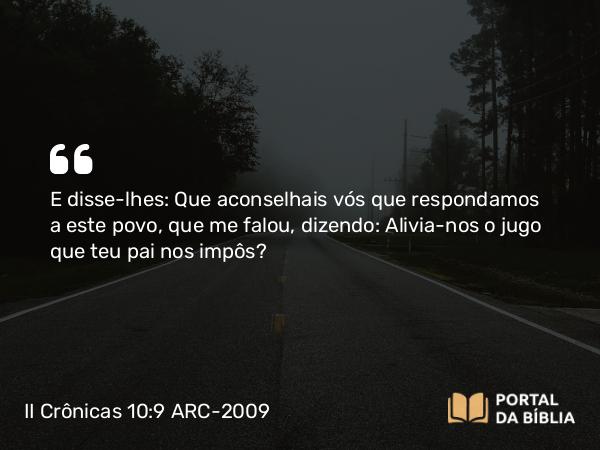 II Crônicas 10:9 ARC-2009 - E disse-lhes: Que aconselhais vós que respondamos a este povo, que me falou, dizendo: Alivia- nos o jugo que teu pai nos impôs?