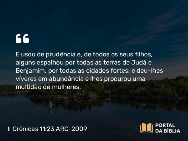 II Crônicas 11:23 ARC-2009 - E usou de prudência e, de todos os seus filhos, alguns espalhou por todas as terras de Judá e Benjamim, por todas as cidades fortes; e deu-lhes víveres em abundância e lhes procurou uma multidão de mulheres.