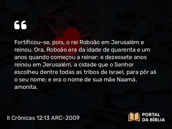 II Crônicas 12:13 ARC-2009 - Fortificou-se, pois, o rei Roboão em Jerusalém e reinou. Ora, Roboão era da idade de quarenta e um anos quando começou a reinar; e dezessete anos reinou em Jerusalém, a cidade que o Senhor escolheu dentre todas as tribos de Israel, para pôr ali o seu nome; e era o nome de sua mãe Naamá, amonita.