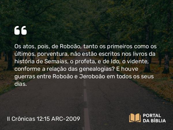 II Crônicas 12:15 ARC-2009 - Os atos, pois, de Roboão, tanto os primeiros como os últimos, porventura, não estão escritos nos livros da história de Semaías, o profeta, e de Ido, o vidente, conforme a relação das genealogias? E houve guerras entre Roboão e Jeroboão em todos os seus dias.