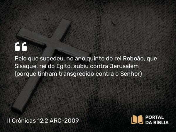 II Crônicas 12:2 ARC-2009 - Pelo que sucedeu, no ano quinto do rei Roboão, que Sisaque, rei do Egito, subiu contra Jerusalém (porque tinham transgredido contra o Senhor)