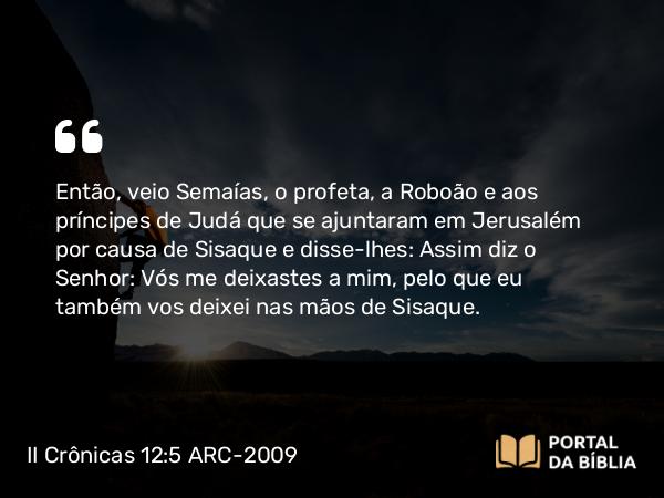 II Crônicas 12:5 ARC-2009 - Então, veio Semaías, o profeta, a Roboão e aos príncipes de Judá que se ajuntaram em Jerusalém por causa de Sisaque e disse-lhes: Assim diz o Senhor: Vós me deixastes a mim, pelo que eu também vos deixei nas mãos de Sisaque.