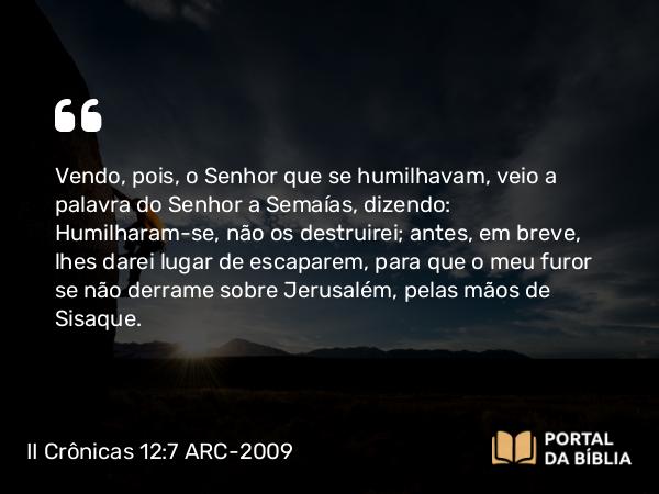 II Crônicas 12:7 ARC-2009 - Vendo, pois, o Senhor que se humilhavam, veio a palavra do Senhor a Semaías, dizendo: Humilharam-se, não os destruirei; antes, em breve, lhes darei lugar de escaparem, para que o meu furor se não derrame sobre Jerusalém, pelas mãos de Sisaque.