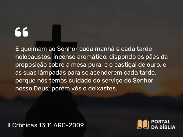 II Crônicas 13:11 ARC-2009 - E queimam ao Senhor cada manhã e cada tarde holocaustos, incenso aromático, dispondo os pães da proposição sobre a mesa pura, e o castiçal de ouro, e as suas lâmpadas para se acenderem cada tarde, porque nós temos cuidado do serviço do Senhor, nosso Deus; porém vós o deixastes.