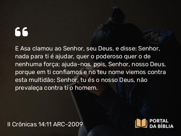 II Crônicas 14:11 ARC-2009 - E Asa clamou ao Senhor, seu Deus, e disse: Senhor, nada para ti é ajudar, quer o poderoso quer o de nenhuma força; ajuda-nos, pois, Senhor, nosso Deus, porque em ti confiamos e no teu nome viemos contra esta multidão; Senhor, tu és o nosso Deus, não prevaleça contra ti o homem.