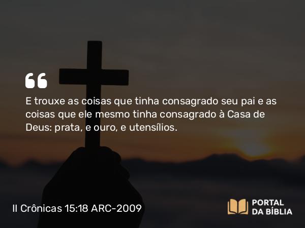 II Crônicas 15:18 ARC-2009 - E trouxe as coisas que tinha consagrado seu pai e as coisas que ele mesmo tinha consagrado à Casa de Deus: prata, e ouro, e utensílios.