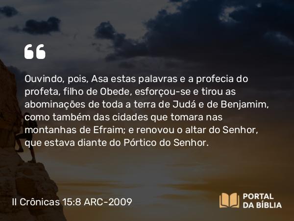 II Crônicas 15:8 ARC-2009 - Ouvindo, pois, Asa estas palavras e a profecia do profeta, filho de Obede, esforçou-se e tirou as abominações de toda a terra de Judá e de Benjamim, como também das cidades que tomara nas montanhas de Efraim; e renovou o altar do Senhor, que estava diante do Pórtico do Senhor.