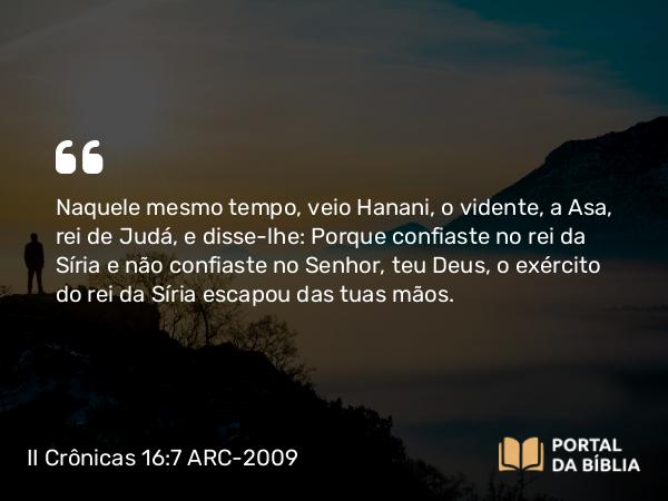 II Crônicas 16:7 ARC-2009 - Naquele mesmo tempo, veio Hanani, o vidente, a Asa, rei de Judá, e disse-lhe: Porque confiaste no rei da Síria e não confiaste no Senhor, teu Deus, o exército do rei da Síria escapou das tuas mãos.