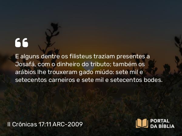 II Crônicas 17:11 ARC-2009 - E alguns dentre os filisteus traziam presentes a Josafá, com o dinheiro do tributo; também os arábios lhe trouxeram gado miúdo: sete mil e setecentos carneiros e sete mil e setecentos bodes.