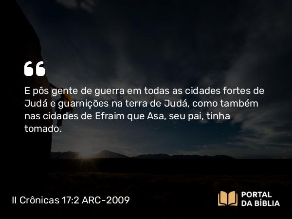 II Crônicas 17:2 ARC-2009 - E pôs gente de guerra em todas as cidades fortes de Judá e guarnições na terra de Judá, como também nas cidades de Efraim que Asa, seu pai, tinha tomado.