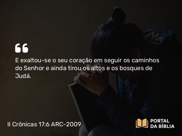 II Crônicas 17:6 ARC-2009 - E exaltou-se o seu coração em seguir os caminhos do Senhor e ainda tirou os altos e os bosques de Judá.