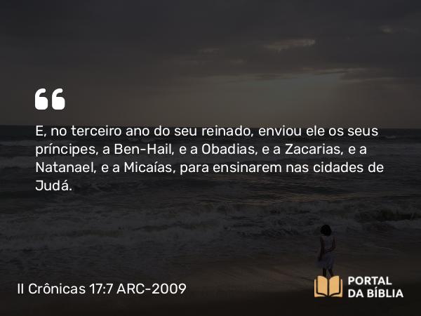 II Crônicas 17:7 ARC-2009 - E, no terceiro ano do seu reinado, enviou ele os seus príncipes, a Ben-Hail, e a Obadias, e a Zacarias, e a Natanael, e a Micaías, para ensinarem nas cidades de Judá.