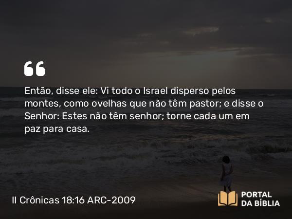 II Crônicas 18:16 ARC-2009 - Então, disse ele: Vi todo o Israel disperso pelos montes, como ovelhas que não têm pastor; e disse o Senhor: Estes não têm senhor; torne cada um em paz para casa.