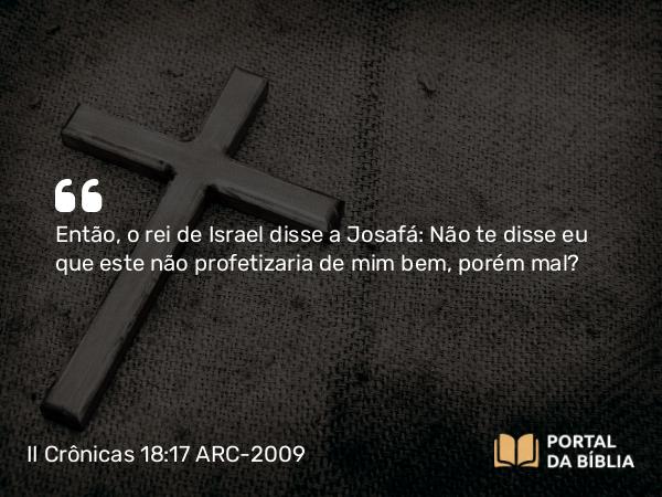 II Crônicas 18:17 ARC-2009 - Então, o rei de Israel disse a Josafá: Não te disse eu que este não profetizaria de mim bem, porém mal?