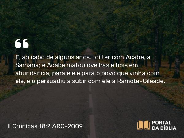 II Crônicas 18:2 ARC-2009 - E, ao cabo de alguns anos, foi ter com Acabe, a Samaria; e Acabe matou ovelhas e bois em abundância, para ele e para o povo que vinha com ele, e o persuadiu a subir com ele a Ramote-Gileade.