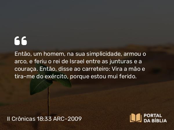 II Crônicas 18:33 ARC-2009 - Então, um homem, na sua simplicidade, armou o arco, e feriu o rei de Israel entre as junturas e a couraça. Então, disse ao carreteiro: Vira a mão e tira-me do exército, porque estou mui ferido.