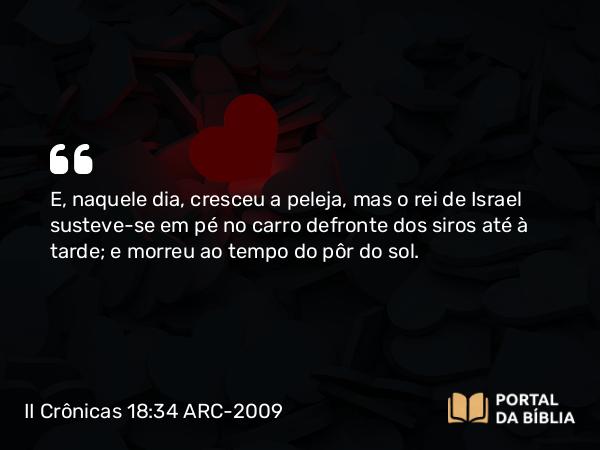 II Crônicas 18:34 ARC-2009 - E, naquele dia, cresceu a peleja, mas o rei de Israel susteve-se em pé no carro defronte dos siros até à tarde; e morreu ao tempo do pôr do sol.