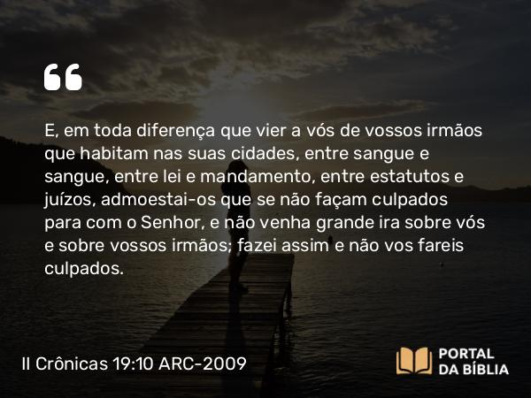 II Crônicas 19:10 ARC-2009 - E, em toda diferença que vier a vós de vossos irmãos que habitam nas suas cidades, entre sangue e sangue, entre lei e mandamento, entre estatutos e juízos, admoestai-os que se não façam culpados para com o Senhor, e não venha grande ira sobre vós e sobre vossos irmãos; fazei assim e não vos fareis culpados.