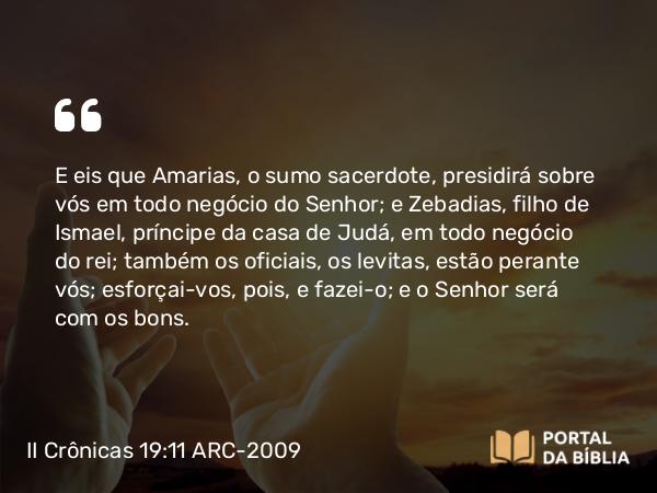 II Crônicas 19:11 ARC-2009 - E eis que Amarias, o sumo sacerdote, presidirá sobre vós em todo negócio do Senhor; e Zebadias, filho de Ismael, príncipe da casa de Judá, em todo negócio do rei; também os oficiais, os levitas, estão perante vós; esforçai-vos, pois, e fazei-o; e o Senhor será com os bons.