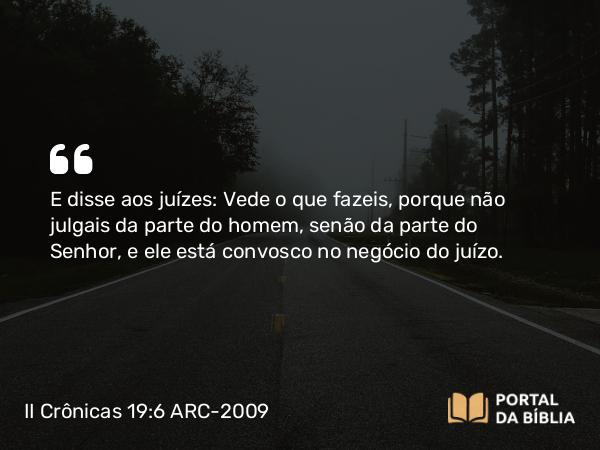 II Crônicas 19:6 ARC-2009 - E disse aos juízes: Vede o que fazeis, porque não julgais da parte do homem, senão da parte do Senhor, e ele está convosco no negócio do juízo.