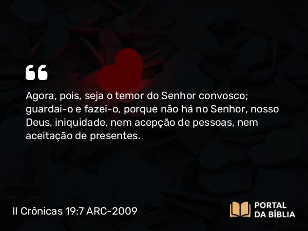 II Crônicas 19:7 ARC-2009 - Agora, pois, seja o temor do Senhor convosco; guardai-o e fazei-o, porque não há no Senhor, nosso Deus, iniquidade, nem acepção de pessoas, nem aceitação de presentes.