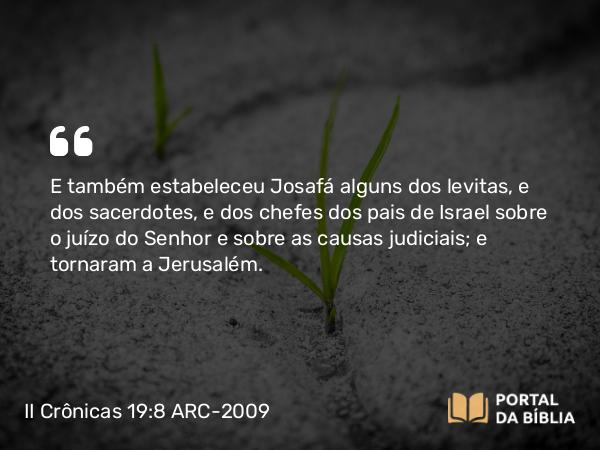 II Crônicas 19:8 ARC-2009 - E também estabeleceu Josafá alguns dos levitas, e dos sacerdotes, e dos chefes dos pais de Israel sobre o juízo do Senhor e sobre as causas judiciais; e tornaram a Jerusalém.