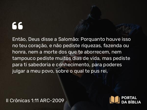 II Crônicas 1:11 ARC-2009 - Então, Deus disse a Salomão: Porquanto houve isso no teu coração, e não pediste riquezas, fazenda ou honra, nem a morte dos que te aborrecem, nem tampouco pediste muitos dias de vida, mas pediste para ti sabedoria e conhecimento, para poderes julgar a meu povo, sobre o qual te pus rei,