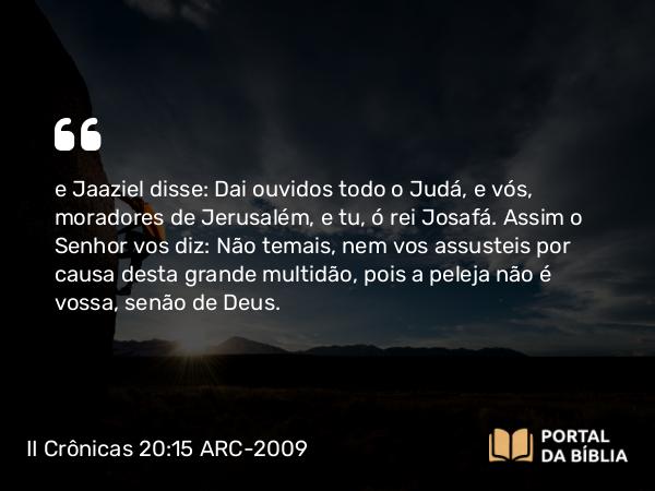 II Crônicas 20:15 ARC-2009 - e Jaaziel disse: Dai ouvidos todo o Judá, e vós, moradores de Jerusalém, e tu, ó rei Josafá. Assim o Senhor vos diz: Não temais, nem vos assusteis por causa desta grande multidão, pois a peleja não é vossa, senão de Deus.