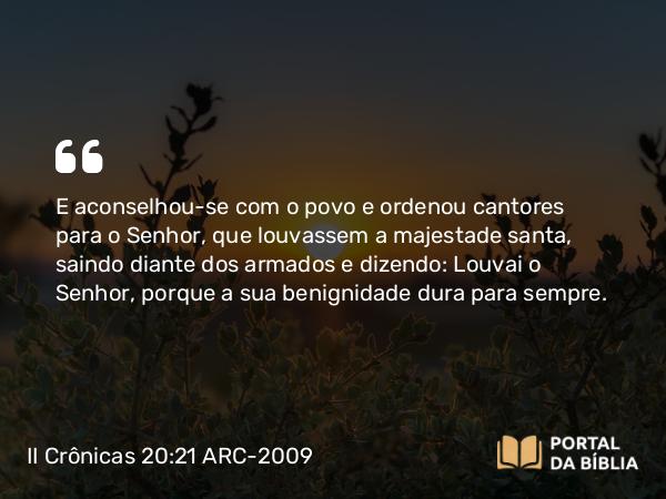 II Crônicas 20:21-22 ARC-2009 - E aconselhou-se com o povo e ordenou cantores para o Senhor, que louvassem a majestade santa, saindo diante dos armados e dizendo: Louvai o Senhor, porque a sua benignidade dura para sempre.