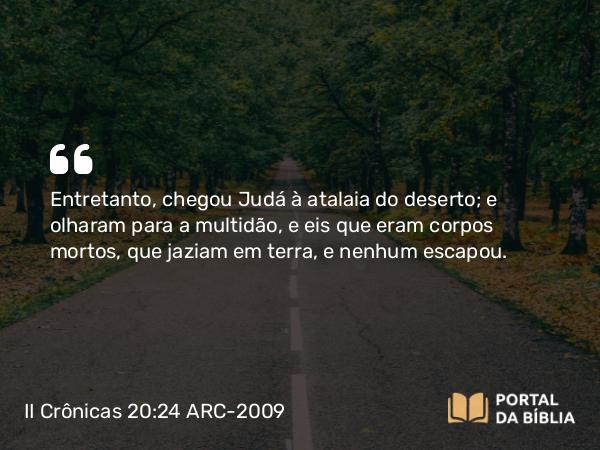 II Crônicas 20:24 ARC-2009 - Entretanto, chegou Judá à atalaia do deserto; e olharam para a multidão, e eis que eram corpos mortos, que jaziam em terra, e nenhum escapou.