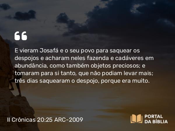 II Crônicas 20:25 ARC-2009 - E vieram Josafá e o seu povo para saquear os despojos e acharam neles fazenda e cadáveres em abundância, como também objetos preciosos; e tomaram para si tanto, que não podiam levar mais; três dias saquearam o despojo, porque era muito.