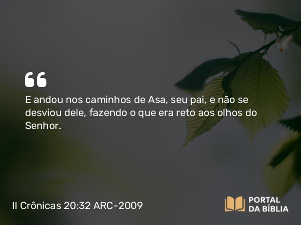 II Crônicas 20:32 ARC-2009 - E andou nos caminhos de Asa, seu pai, e não se desviou dele, fazendo o que era reto aos olhos do Senhor.