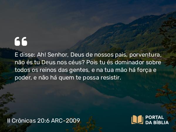 II Crônicas 20:6 ARC-2009 - E disse: Ah! Senhor, Deus de nossos pais, porventura, não és tu Deus nos céus? Pois tu és dominador sobre todos os reinos das gentes, e na tua mão há força e poder, e não há quem te possa resistir.