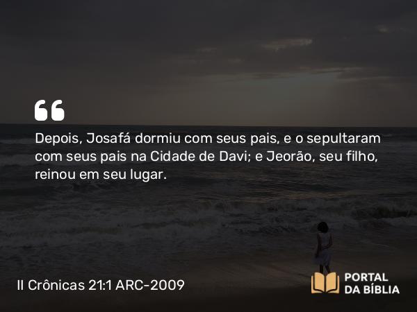 II Crônicas 21:1 ARC-2009 - Depois, Josafá dormiu com seus pais, e o sepultaram com seus pais na Cidade de Davi; e Jeorão, seu filho, reinou em seu lugar.