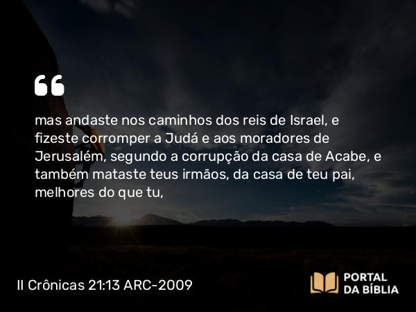 II Crônicas 21:13 ARC-2009 - mas andaste nos caminhos dos reis de Israel, e fizeste corromper a Judá e aos moradores de Jerusalém, segundo a corrupção da casa de Acabe, e também mataste teus irmãos, da casa de teu pai, melhores do que tu,