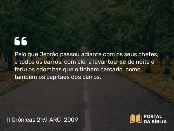 II Crônicas 21:9 ARC-2009 - Pelo que Jeorão passou adiante com os seus chefes, e todos os carros, com ele; e levantou-se de noite e feriu os edomitas que o tinham cercado, como também os capitães dos carros.