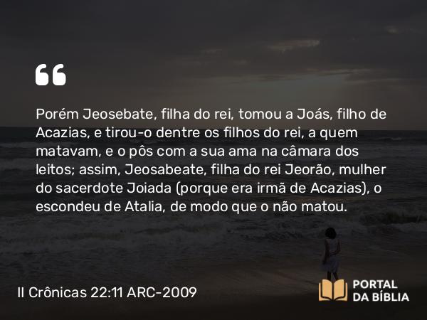 II Crônicas 22:11 ARC-2009 - Porém Jeosebate, filha do rei, tomou a Joás, filho de Acazias, e tirou-o dentre os filhos do rei, a quem matavam, e o pôs com a sua ama na câmara dos leitos; assim, Jeosabeate, filha do rei Jeorão, mulher do sacerdote Joiada (porque era irmã de Acazias), o escondeu de Atalia, de modo que o não matou.