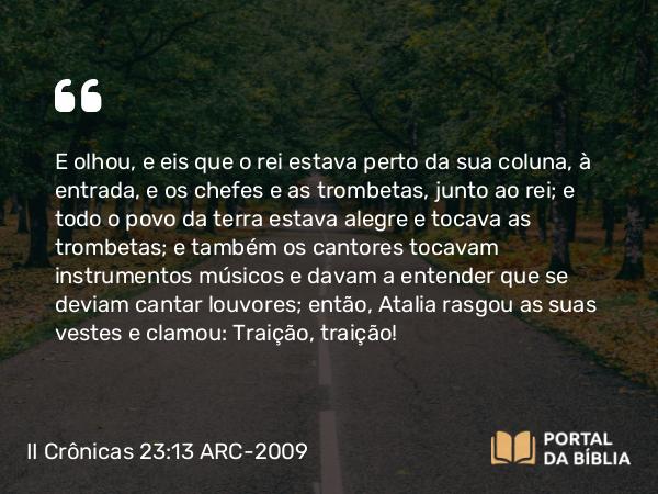 II Crônicas 23:13 ARC-2009 - E olhou, e eis que o rei estava perto da sua coluna, à entrada, e os chefes e as trombetas, junto ao rei; e todo o povo da terra estava alegre e tocava as trombetas; e também os cantores tocavam instrumentos músicos e davam a entender que se deviam cantar louvores; então, Atalia rasgou as suas vestes e clamou: Traição, traição!