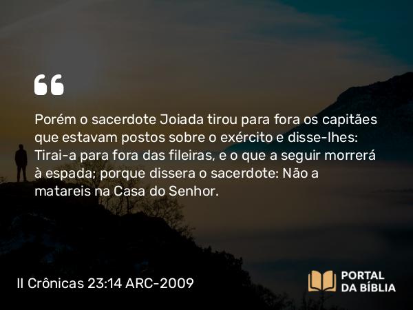 II Crônicas 23:14 ARC-2009 - Porém o sacerdote Joiada tirou para fora os capitães que estavam postos sobre o exército e disse-lhes: Tirai-a para fora das fileiras, e o que a seguir morrerá à espada; porque dissera o sacerdote: Não a matareis na Casa do Senhor.