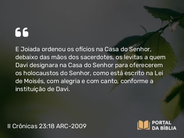 II Crônicas 23:18 ARC-2009 - E Joiada ordenou os ofícios na Casa do Senhor, debaixo das mãos dos sacerdotes, os levitas a quem Davi designara na Casa do Senhor para oferecerem os holocaustos do Senhor, como está escrito na Lei de Moisés, com alegria e com canto, conforme a instituição de Davi.