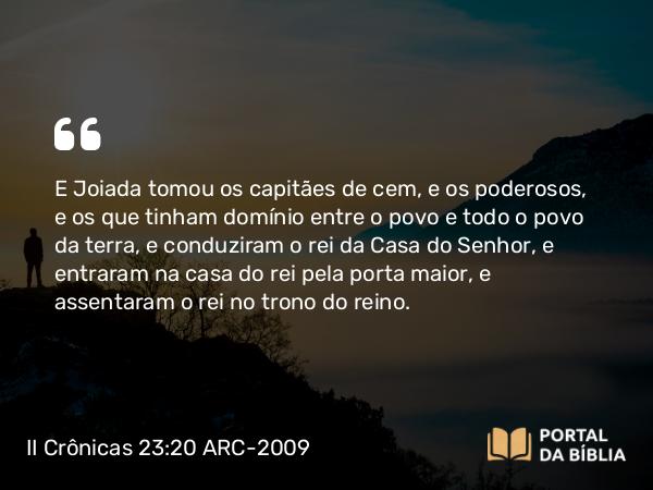 II Crônicas 23:20 ARC-2009 - E Joiada tomou os capitães de cem, e os poderosos, e os que tinham domínio entre o povo e todo o povo da terra, e conduziram o rei da Casa do Senhor, e entraram na casa do rei pela porta maior, e assentaram o rei no trono do reino.